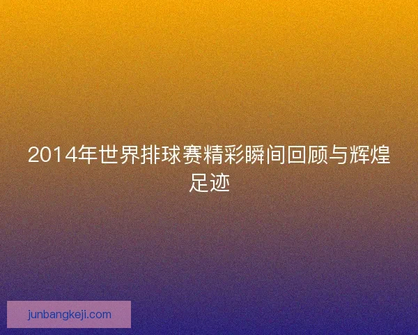 2014年世界排球赛精彩瞬间回顾与辉煌足迹
