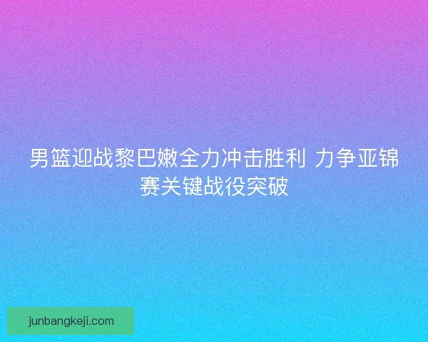 男篮迎战黎巴嫩全力冲击胜利 力争亚锦赛关键战役突破