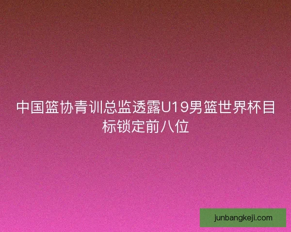 中国篮协青训总监透露U19男篮世界杯目标锁定前八位