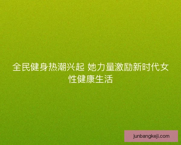 全民健身热潮兴起 她力量激励新时代女性健康生活