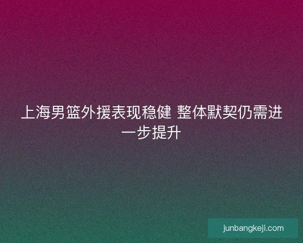 上海男篮外援表现稳健 整体默契仍需进一步提升