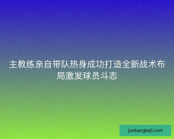 主教练亲自带队热身成功打造全新战术布局激发球员斗志