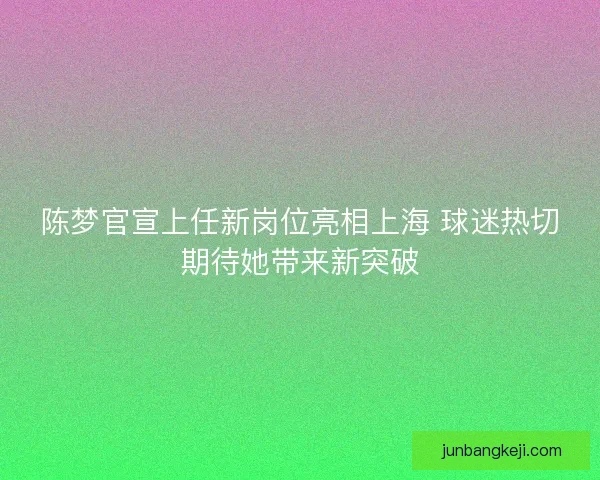 陈梦官宣上任新岗位亮相上海 球迷热切期待她带来新突破