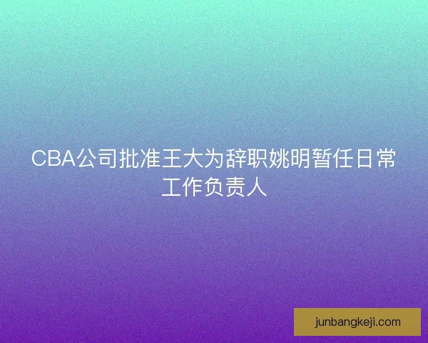 CBA公司批准王大为辞职姚明暂任日常工作负责人