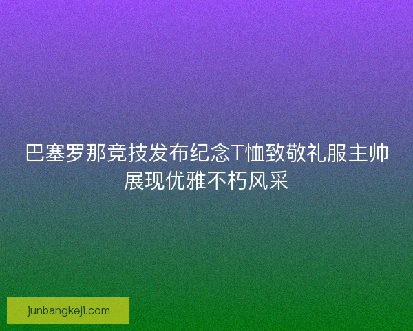 巴塞罗那竞技发布纪念T恤致敬礼服主帅展现优雅不朽风采